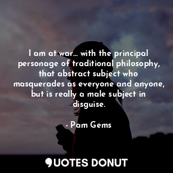 I am at war... with the principal personage of traditional philosophy, that abstract subject who masquerades as everyone and anyone, but is really a male subject in disguise.