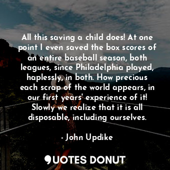 All this saving a child does! At one point I even saved the box scores of an entire baseball season, both leagues, since Philadelphia played, haplessly, in both. How precious each scrap of the world appears, in our first years' experience of it! Slowly we realize that it is all disposable, including ourselves.