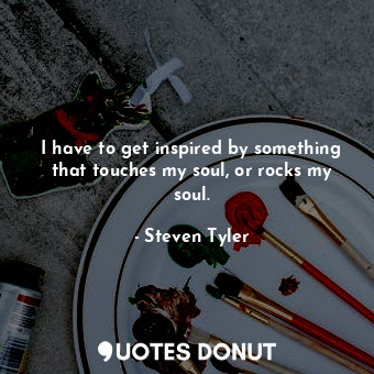  I have to get inspired by something that touches my soul, or rocks my soul.... - Steven Tyler - Quotes Donut