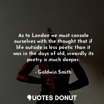 As to London we must console ourselves with the thought that if life outside is less poetic than it was in the days of old, inwardly its poetry is much deeper.