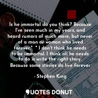 Is he immortal do you think? Because I've seen much in my years, and heard rumors of much more, but never of a man or woman who lived forever."  " I don't think he needs to be immortal. I think all he needs to do is write the right story. Because some stories do live forever