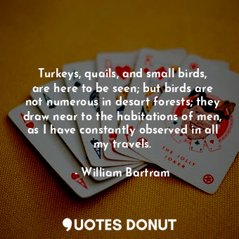 Turkeys, quails, and small birds, are here to be seen; but birds are not numerous in desart forests; they draw near to the habitations of men, as I have constantly observed in all my travels.