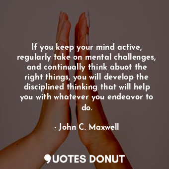 If you keep your mind active, regularly take on mental challenges, and continually think abuot the right things, you will develop the disciplined thinking that will help you with whatever you endeavor to do.