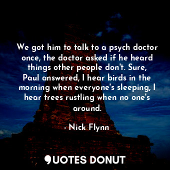 We got him to talk to a psych doctor once, the doctor asked if he heard things other people don't. Sure, Paul answered, I hear birds in the morning when everyone's sleeping, I hear trees rustling when no one's around.