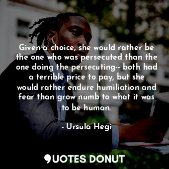 Given a choice, she would rather be the one who was persecuted than the one doing the persecuting-- both had a terrible price to pay, but she would rather endure humiliation and fear than grow numb to what it was to be human.