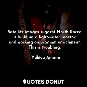  Satellite images suggest North Korea is building a light-water reactor and worki... - Yukiya Amano - Quotes Donut