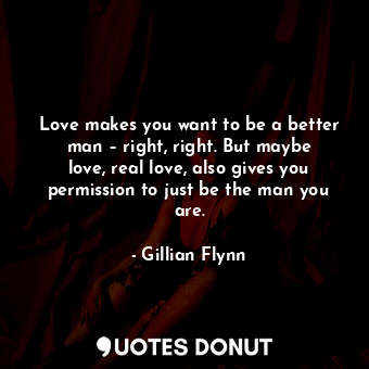 Love makes you want to be a better man – right, right. But maybe love, real love, also gives you permission to just be the man you are.