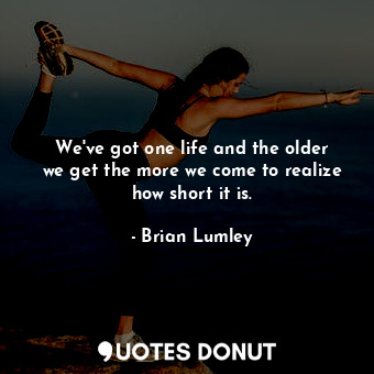 We&#39;ve got one life and the older we get the more we come to realize how short it is.