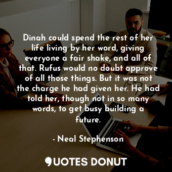 Dinah could spend the rest of her life living by her word, giving everyone a fair shake, and all of that. Rufus would no doubt approve of all those things. But it was not the charge he had given her. He had told her, though not in so many words, to get busy building a future.