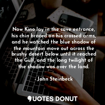 Now Kino lay in the cave entrance, his chin braced on his crossed arms, and he watched the blue shadow of the mountain move out across the brushy desert below until it reached the Gulf, and the long twilight of the shadow was over the land.