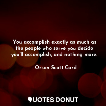 You accomplish exactly as much as the people who serve you decide you'll accomplish, and nothing more.
