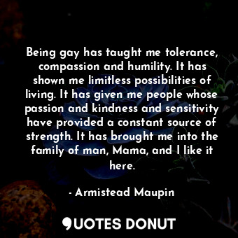 Being gay has taught me tolerance, compassion and humility. It has shown me limitless possibilities of living. It has given me people whose passion and kindness and sensitivity have provided a constant source of strength. It has brought me into the family of man, Mama, and I like it here.