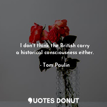 I don&#39;t think the British carry a historical consciousness either.