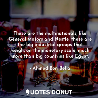 These are the multinationals, like General Motors and Nestle; these are the big industrial groups that weigh, on the monetary scale, much more than big countries like Egypt.