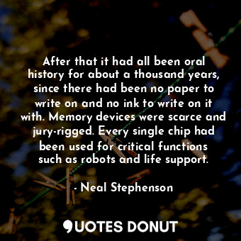 After that it had all been oral history for about a thousand years, since there had been no paper to write on and no ink to write on it with. Memory devices were scarce and jury-rigged. Every single chip had been used for critical functions such as robots and life support.