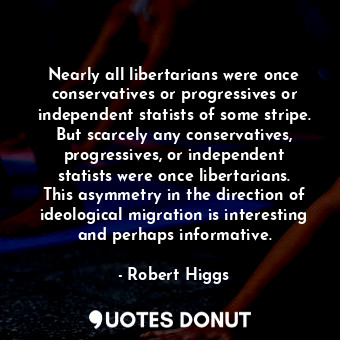 Nearly all libertarians were once conservatives or progressives or independent statists of some stripe. But scarcely any conservatives, progressives, or independent statists were once libertarians. This asymmetry in the direction of ideological migration is interesting and perhaps informative.