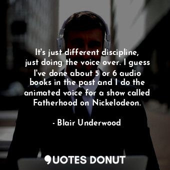 It&#39;s just different discipline, just doing the voice over. I guess I&#39;ve done about 5 or 6 audio books in the past and I do the animated voice for a show called Fatherhood on Nickelodeon.