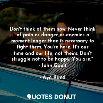 Don't think of them now. Never think of pain or danger or enemies a moment longer than is necessary to fight them. You're here. It's our time and our life, not theirs. Don't struggle not to be happy. You are."  - John Gault