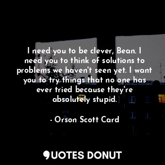 I need you to be clever, Bean. I need you to think of solutions to problems we haven't seen yet. I want you to try things that no one has ever tried because they're absolutely stupid.