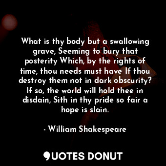 What is thy body but a swallowing grave, Seeming to bury that posterity Which, by the rights of time, thou needs must have If thou destroy them not in dark obscurity? If so, the world will hold thee in disdain, Sith in thy pride so fair a hope is slain.