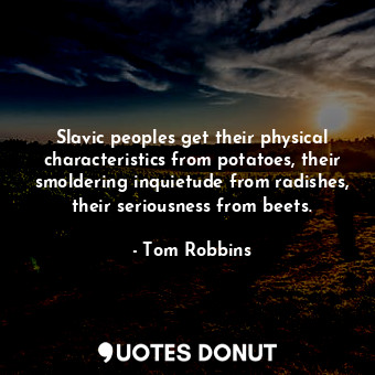 Slavic peoples get their physical characteristics from potatoes, their smoldering inquietude from radishes, their seriousness from beets.