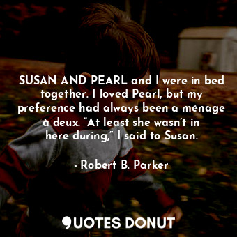 SUSAN AND PEARL and I were in bed together. I loved Pearl, but my preference had always been a ménage à deux. “At least she wasn’t in here during,” I said to Susan.