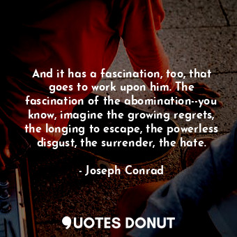 And it has a fascination, too, that goes to work upon him. The fascination of the abomination--you know, imagine the growing regrets, the longing to escape, the powerless disgust, the surrender, the hate.