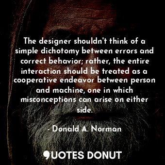 The designer shouldn't think of a simple dichotomy between errors and correct behavior; rather, the entire interaction should be treated as a cooperative endeavor between person and machine, one in which misconceptions can arise on either side.