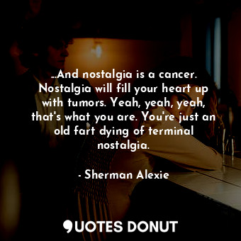 ...And nostalgia is a cancer. Nostalgia will fill your heart up with tumors. Yeah, yeah, yeah, that's what you are. You're just an old fart dying of terminal nostalgia.