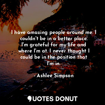 I have amazing people around me. I couldn&#39;t be in a better place. I&#39;m grateful for my life and where I&#39;m at. I never thought I could be in the position that I&#39;m in.