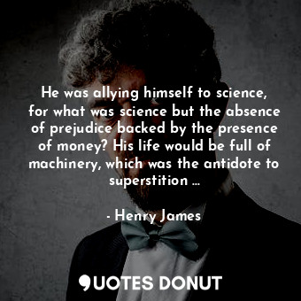 He was allying himself to science, for what was science but the absence of prejudice backed by the presence of money? His life would be full of machinery, which was the antidote to superstition ...