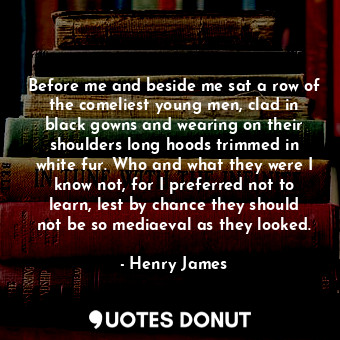 Before me and beside me sat a row of the comeliest young men, clad in black gowns and wearing on their shoulders long hoods trimmed in white fur. Who and what they were I know not, for I preferred not to learn, lest by chance they should not be so mediaeval as they looked.