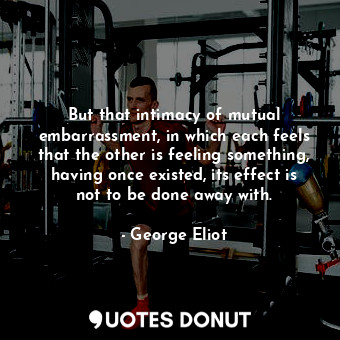 But that intimacy of mutual embarrassment, in which each feels that the other is feeling something, having once existed, its effect is not to be done away with.