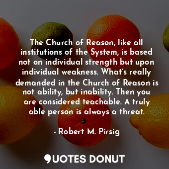 The Church of Reason, like all institutions of the System, is based not on individual strength but upon individual weakness. What’s really demanded in the Church of Reason is not ability, but inability. Then you are considered teachable. A truly able person is always a threat.