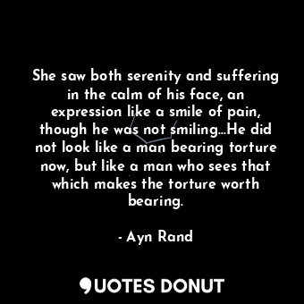 She saw both serenity and suffering in the calm of his face, an expression like a smile of pain, though he was not smiling...He did not look like a man bearing torture now, but like a man who sees that which makes the torture worth bearing.