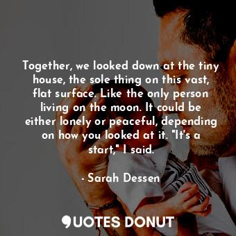 Together, we looked down at the tiny house, the sole thing on this vast, flat surface. Like the only person living on the moon. It could be either lonely or peaceful, depending on how you looked at it. "It's a start," I said.