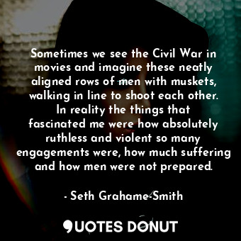 Sometimes we see the Civil War in movies and imagine these neatly aligned rows of men with muskets, walking in line to shoot each other. In reality the things that fascinated me were how absolutely ruthless and violent so many engagements were, how much suffering and how men were not prepared.