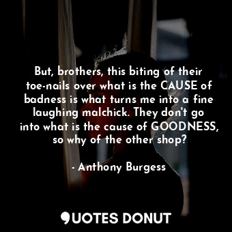 But, brothers, this biting of their toe-nails over what is the CAUSE of badness is what turns me into a fine laughing malchick. They don't go into what is the cause of GOODNESS, so why of the other shop?