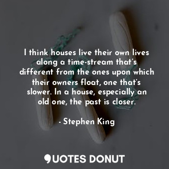 I think houses live their own lives along a time-stream that’s different from the ones upon which their owners float, one that’s slower. In a house, especially an old one, the past is closer.