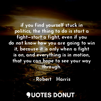 if you find yourself stuck in politics, the thing to do is start a fight—start a fight, even if you do not know how you are going to win it, because it is only when a fight is on, and everything is in motion, that you can hope to see your way through.