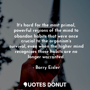 It’s hard for the most primal, powerful regions of the mind to abandon habits that were once crucial to the organism’s survival, even when the higher mind recognizes those habits are no longer warranted.