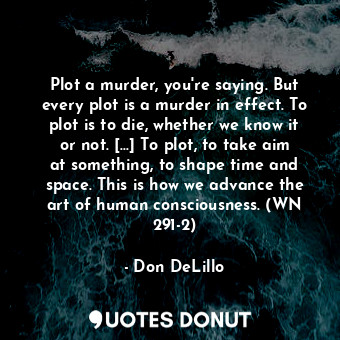 Plot a murder, you're saying. But every plot is a murder in effect. To plot is to die, whether we know it or not. [...] To plot, to take aim at something, to shape time and space. This is how we advance the art of human consciousness. (WN 291-2)