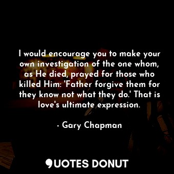 I would encourage you to make your own investigation of the one whom, as He died, prayed for those who killed Him: 'Father forgive them for they know not what they do.' That is love's ultimate expression.