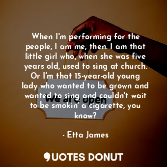 When I&#39;m performing for the people, I am me, then. I am that little girl who, when she was five years old, used to sing at church. Or I&#39;m that 15-year-old young lady who wanted to be grown and wanted to sing and couldn&#39;t wait to be smokin&#39; a cigarette, you know?