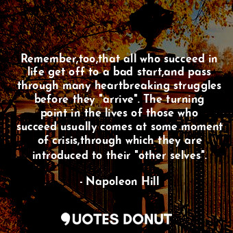 Remember,too,that all who succeed in life get off to a bad start,and pass through many heartbreaking struggles before they "arrive". The turning point in the lives of those who succeed usually comes at some moment of crisis,through which they are introduced to their "other selves".