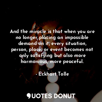 And the miracle is that when you are no longer placing an impossible demand on it, every situation, person, place, or event becomes not only satisfying but also more harmonious, more peaceful.