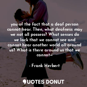 you of the fact that a deaf person cannot hear. Then, what deafness may we not all possess? What senses do we lack that we cannot see and cannot hear another world all around us? What is there around us that we cannot—