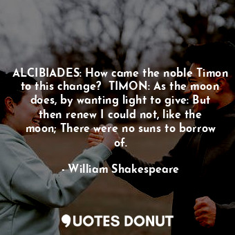 ALCIBIADES: How came the noble Timon to this change?  TIMON: As the moon does, by wanting light to give: But then renew I could not, like the moon; There were no suns to borrow of.