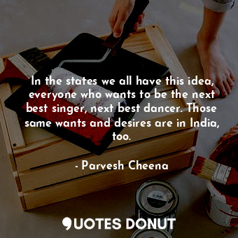  In the states we all have this idea, everyone who wants to be the next best sing... - Parvesh Cheena - Quotes Donut