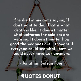 She died in my arms saying, “I don’t want to die.” That is what death is like. It doesn’t matter what uniforms the soldiers are wearing. It doesn’t matter how good the weapons are. I thought if everyone could see what I saw, we could never have war anymore.